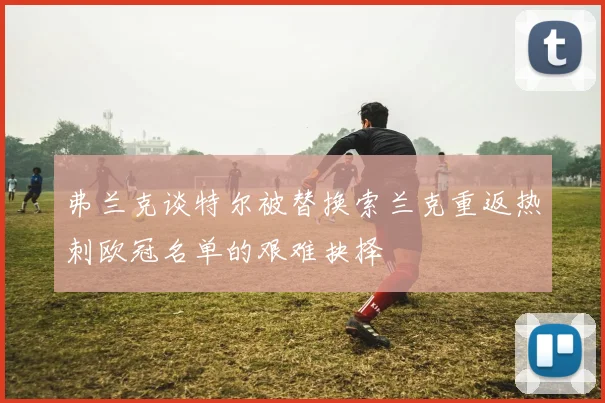 弗兰克谈特尔被替换索兰克重返热刺欧冠名单的艰难抉择