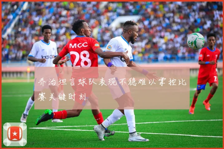 乔治坦言球队表现不稳难以掌控比赛关键时刻