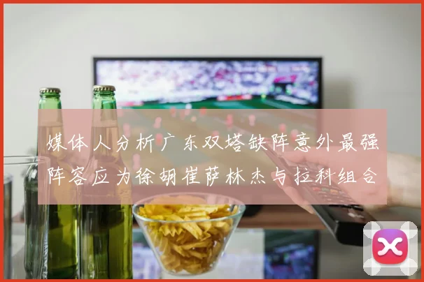 媒体人分析广东双塔缺阵意外最强阵容应为徐胡崔萨林杰与拉科组合