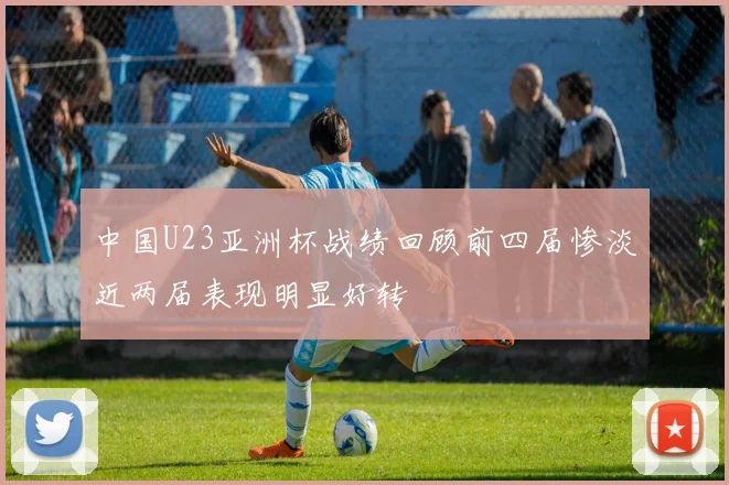 中国U23亚洲杯战绩回顾前四届惨淡近两届表现明显好转