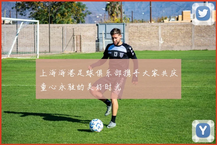 上海海港足球俱乐部携手大家共庆童心永驻的美好时光