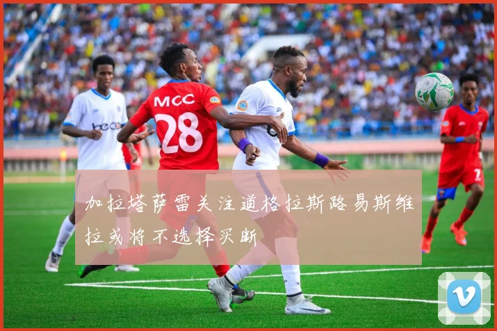 加拉塔萨雷关注道格拉斯路易斯维拉或将不选择买断