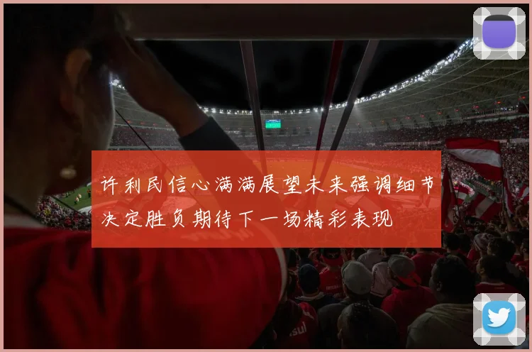 许利民信心满满展望未来强调细节决定胜负期待下一场精彩表现