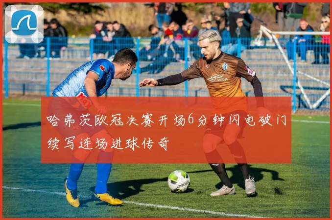 哈弗茨欧冠决赛开场6分钟闪电破门续写连场进球传奇