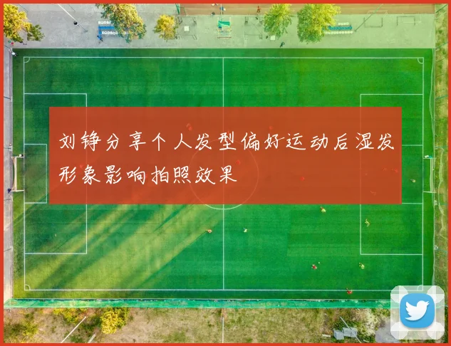 刘铮分享个人发型偏好运动后湿发形象影响拍照效果