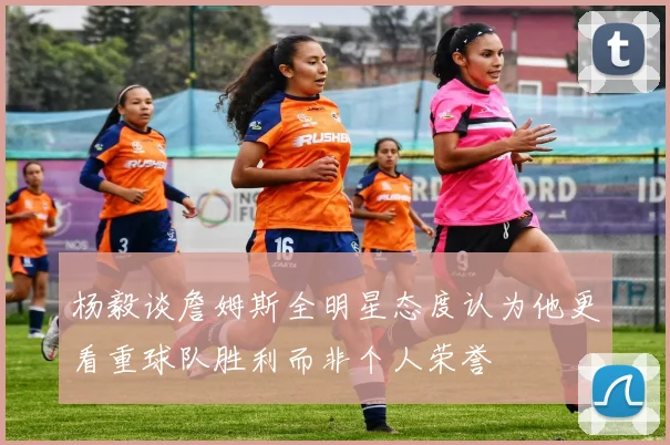 杨毅谈詹姆斯全明星态度认为他更看重球队胜利而非个人荣誉