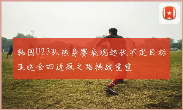 韩国U23队热身赛表现起伏不定目标亚运会四连冠之路挑战重重