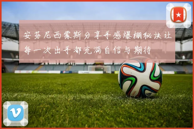 安芬尼西蒙斯分享手感爆棚秘诀让每一次出手都充满自信与期待