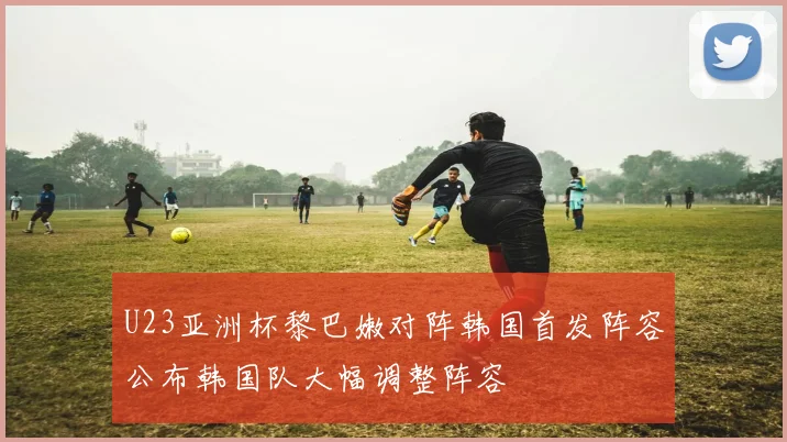 U23亚洲杯黎巴嫩对阵韩国首发阵容公布韩国队大幅调整阵容