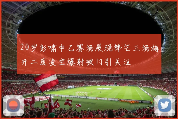 20岁彭啸中乙赛场展现锋芒三场梅开二度凌空爆射破门引关注