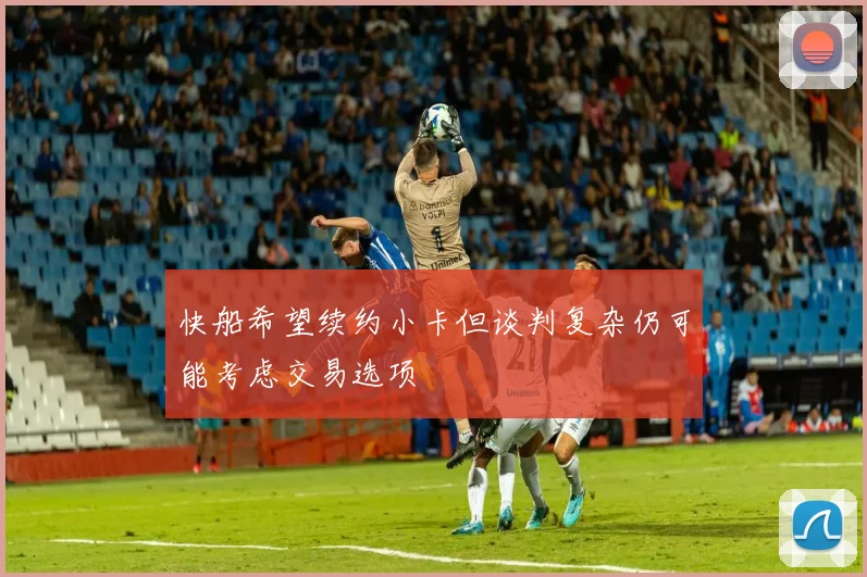 快船希望续约小卡但谈判复杂仍可能考虑交易选项